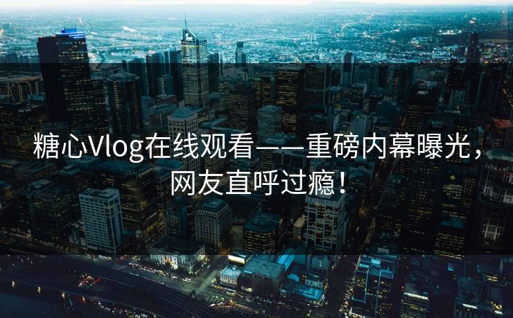 糖心Vlog在线观看——重磅内幕曝光，网友直呼过瘾！