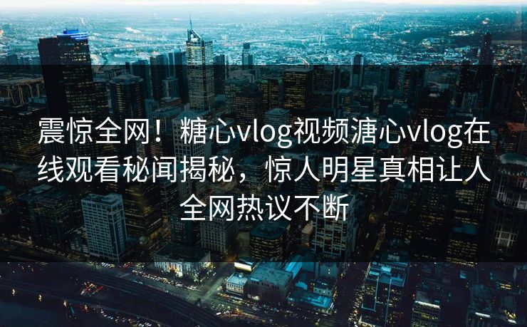 震惊全网！糖心vlog视频溏心vlog在线观看秘闻揭秘，惊人明星真相让人全网热议不断