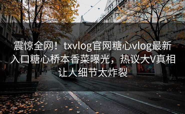 震惊全网！txvlog官网糖心vlog最新入口糖心桥本香菜曝光，热议大V真相让人细节太炸裂