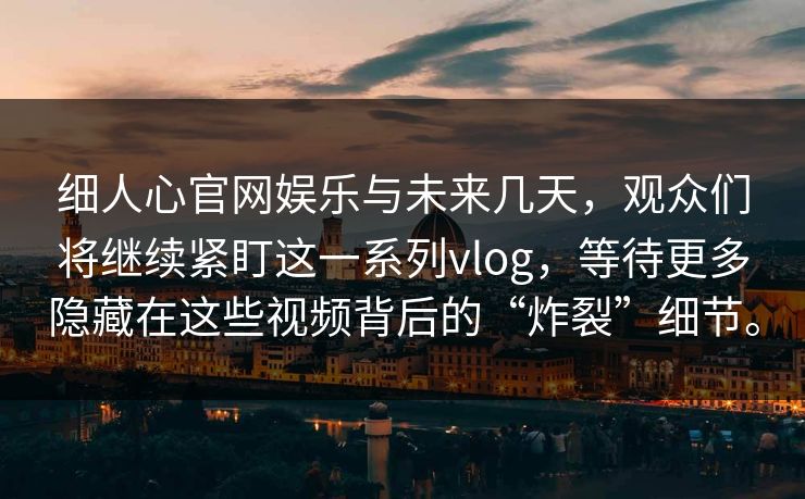 细人心官网娱乐与未来几天，观众们将继续紧盯这一系列vlog，等待更多隐藏在这些视频背后的“炸裂”细节。