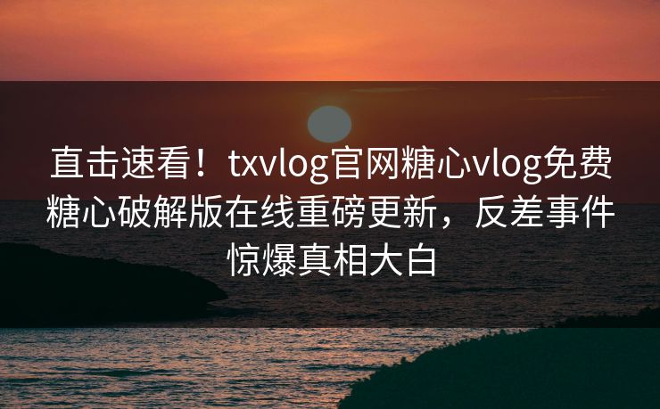 直击速看！txvlog官网糖心vlog免费糖心破解版在线重磅更新，反差事件惊爆真相大白