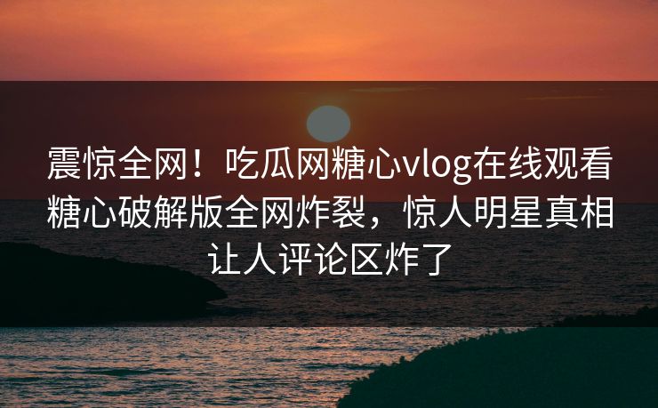 震惊全网！吃瓜网糖心vlog在线观看糖心破解版全网炸裂，惊人明星真相让人评论区炸了
