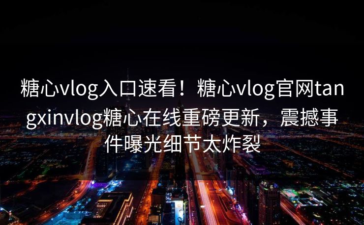 糖心vlog入口速看！糖心vlog官网tangxinvlog糖心在线重磅更新，震撼事件曝光细节太炸裂