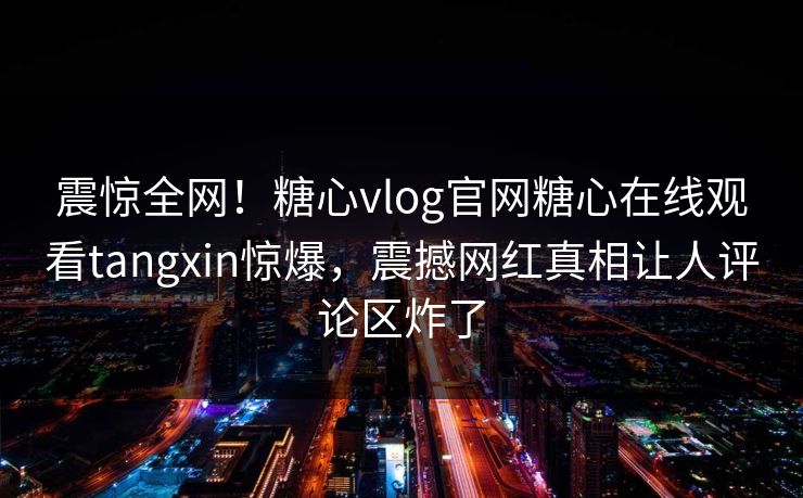震惊全网！糖心vlog官网糖心在线观看tangxin惊爆，震撼网红真相让人评论区炸了