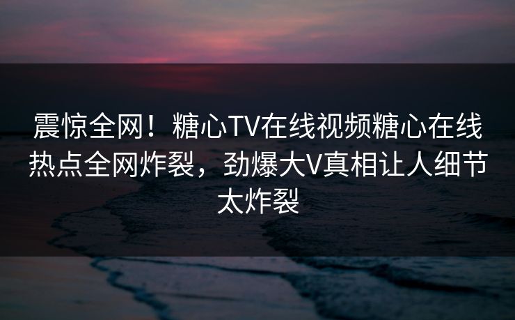 震惊全网！糖心TV在线视频糖心在线热点全网炸裂，劲爆大V真相让人细节太炸裂