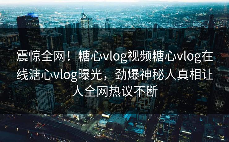 震惊全网！糖心vlog视频糖心vlog在线溏心vlog曝光，劲爆神秘人真相让人全网热议不断