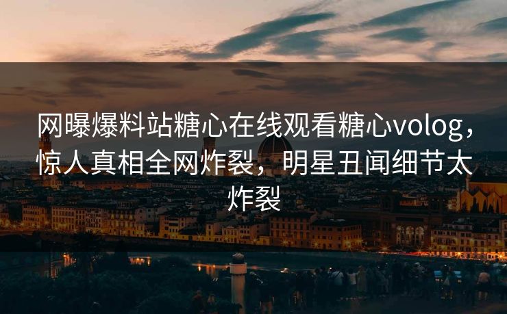 网曝爆料站糖心在线观看糖心volog，惊人真相全网炸裂，明星丑闻细节太炸裂