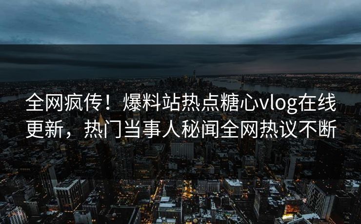 全网疯传！爆料站热点糖心vlog在线更新，热门当事人秘闻全网热议不断