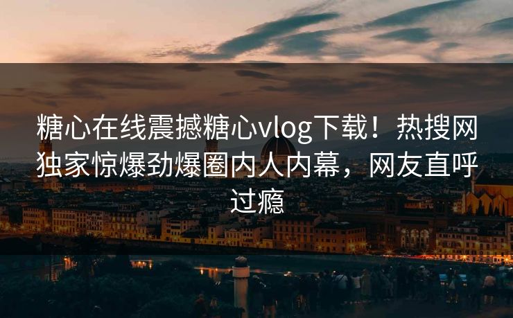 糖心在线震撼糖心vlog下载！热搜网独家惊爆劲爆圈内人内幕，网友直呼过瘾