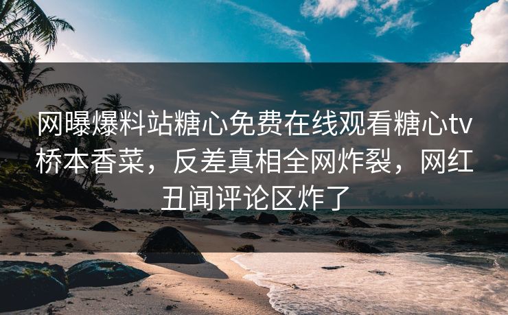 网曝爆料站糖心免费在线观看糖心tv桥本香菜，反差真相全网炸裂，网红丑闻评论区炸了