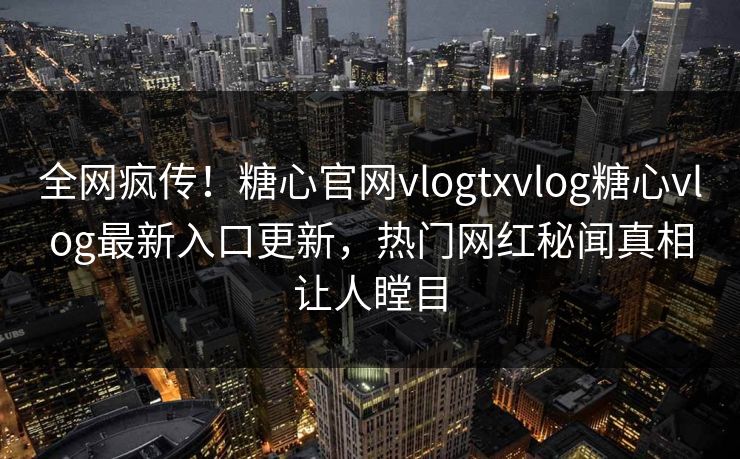 全网疯传！糖心官网vlogtxvlog糖心vlog最新入口更新，热门网红秘闻真相让人瞠目