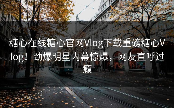 糖心在线糖心官网Vlog下载重磅糖心Vlog！劲爆明星内幕惊爆，网友直呼过瘾