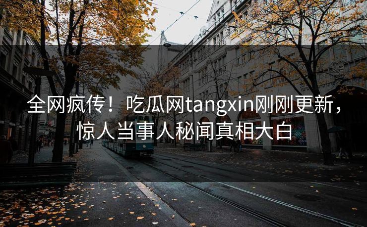 全网疯传！吃瓜网tangxin刚刚更新，惊人当事人秘闻真相大白