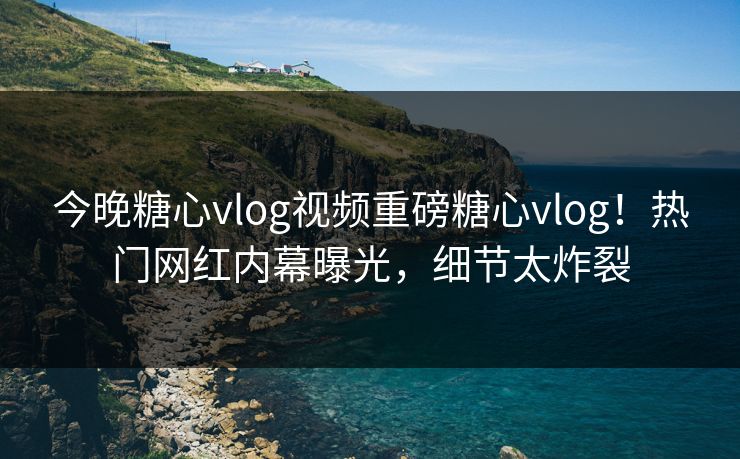 今晚糖心vlog视频重磅糖心vlog！热门网红内幕曝光，细节太炸裂