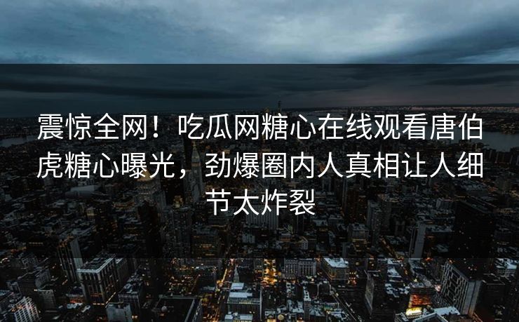 震惊全网！吃瓜网糖心在线观看唐伯虎糖心曝光，劲爆圈内人真相让人细节太炸裂