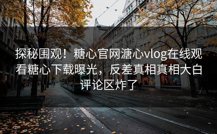 探秘围观！糖心官网溏心vlog在线观看糖心下载曝光，反差真相真相大白评论区炸了