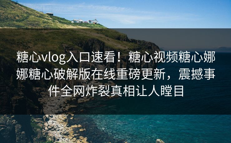 糖心vlog入口速看！糖心视频糖心娜娜糖心破解版在线重磅更新，震撼事件全网炸裂真相让人瞠目