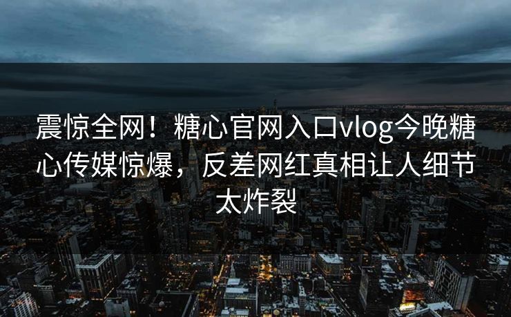 震惊全网！糖心官网入口vlog今晚糖心传媒惊爆，反差网红真相让人细节太炸裂