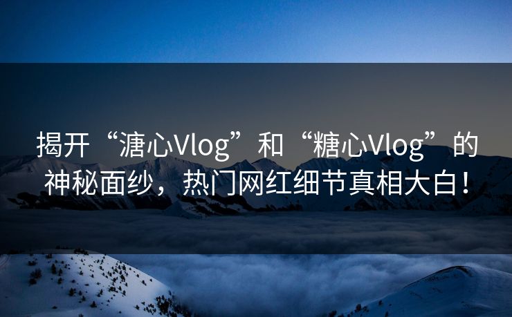 揭开“溏心Vlog”和“糖心Vlog”的神秘面纱，热门网红细节真相大白！