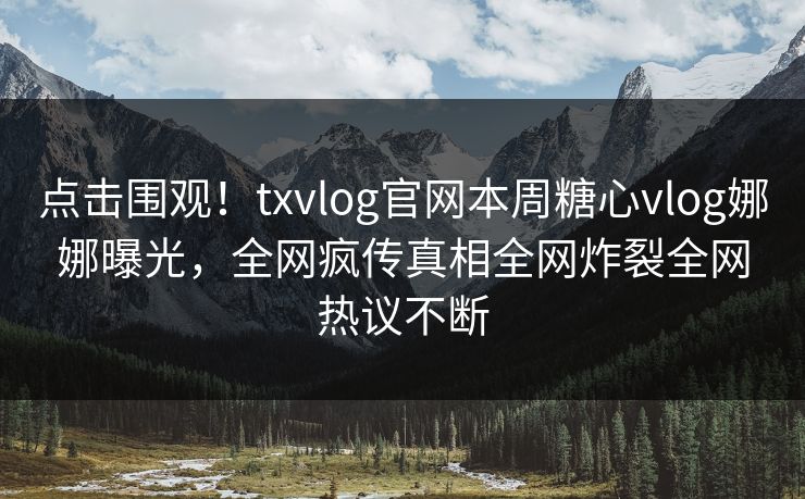 点击围观！txvlog官网本周糖心vlog娜娜曝光，全网疯传真相全网炸裂全网热议不断
