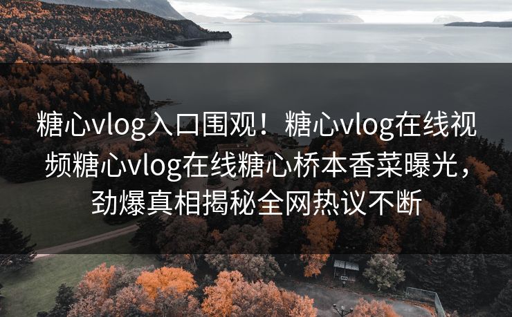 糖心vlog入口围观！糖心vlog在线视频糖心vlog在线糖心桥本香菜曝光，劲爆真相揭秘全网热议不断
