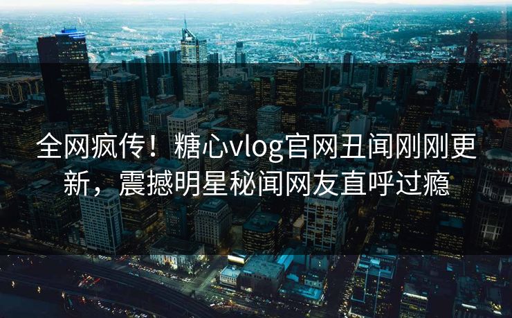 全网疯传！糖心vlog官网丑闻刚刚更新，震撼明星秘闻网友直呼过瘾
