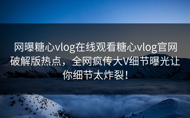 网曝糖心vlog在线观看糖心vlog官网破解版热点，全网疯传大V细节曝光让你细节太炸裂！