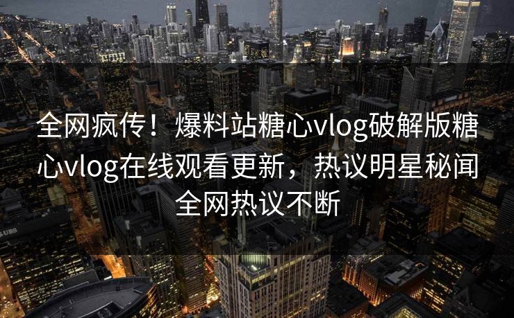 全网疯传！爆料站糖心vlog破解版糖心vlog在线观看更新，热议明星秘闻全网热议不断