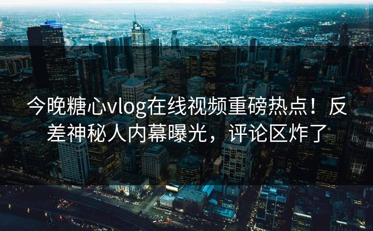 今晚糖心vlog在线视频重磅热点！反差神秘人内幕曝光，评论区炸了