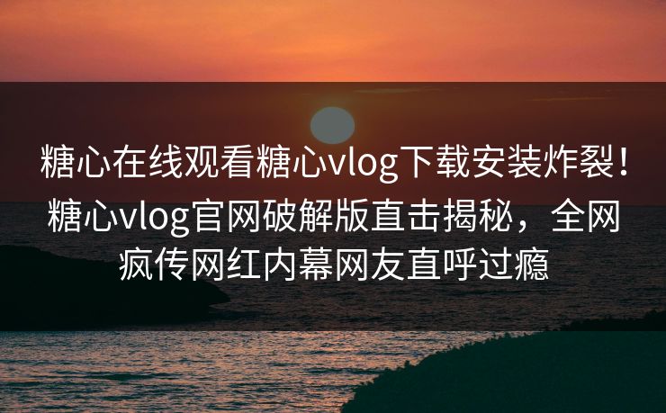 糖心在线观看糖心vlog下载安装炸裂！糖心vlog官网破解版直击揭秘，全网疯传网红内幕网友直呼过瘾