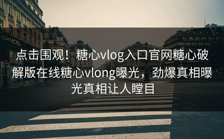 点击围观！糖心vlog入口官网糖心破解版在线糖心vlong曝光，劲爆真相曝光真相让人瞠目