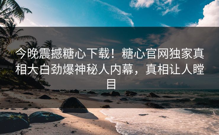 今晚震撼糖心下载！糖心官网独家真相大白劲爆神秘人内幕，真相让人瞠目