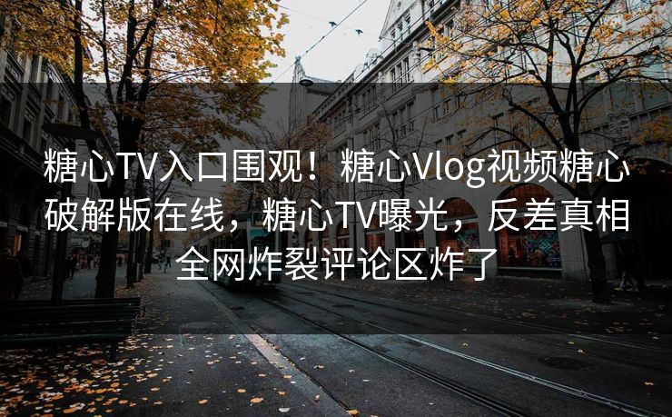 糖心TV入口围观！糖心Vlog视频糖心破解版在线，糖心TV曝光，反差真相全网炸裂评论区炸了