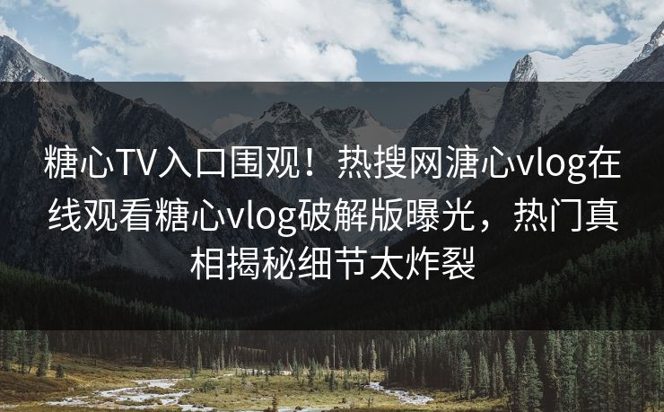 糖心TV入口围观！热搜网溏心vlog在线观看糖心vlog破解版曝光，热门真相揭秘细节太炸裂
