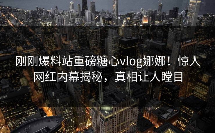 刚刚爆料站重磅糖心vlog娜娜！惊人网红内幕揭秘，真相让人瞠目