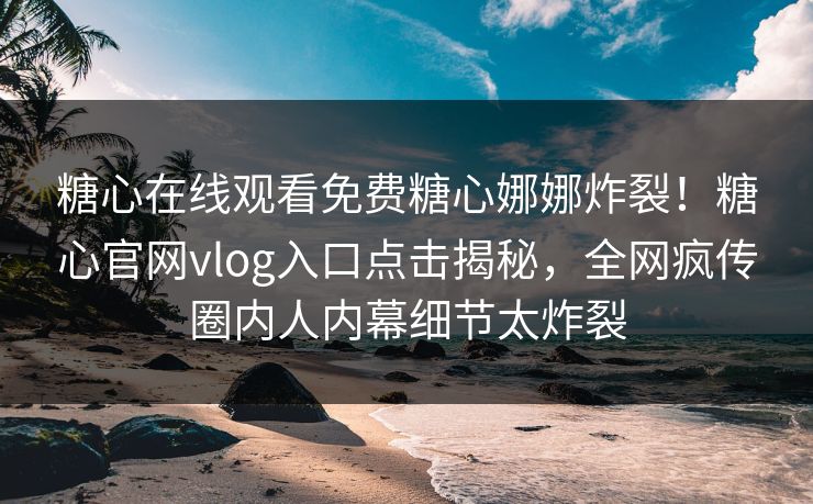 糖心在线观看免费糖心娜娜炸裂！糖心官网vlog入口点击揭秘，全网疯传圈内人内幕细节太炸裂