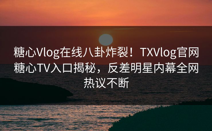 糖心Vlog在线八卦炸裂！TXVlog官网糖心TV入口揭秘，反差明星内幕全网热议不断