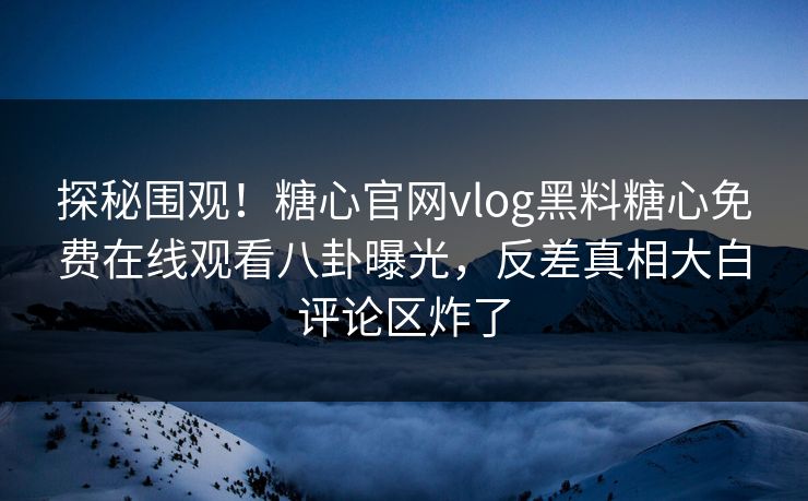 探秘围观！糖心官网vlog黑料糖心免费在线观看八卦曝光，反差真相大白评论区炸了