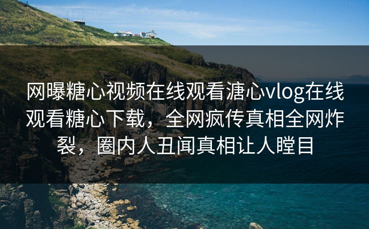 网曝糖心视频在线观看溏心vlog在线观看糖心下载，全网疯传真相全网炸裂，圈内人丑闻真相让人瞠目