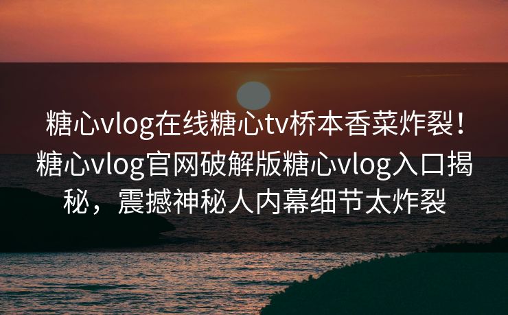 糖心vlog在线糖心tv桥本香菜炸裂！糖心vlog官网破解版糖心vlog入口揭秘，震撼神秘人内幕细节太炸裂