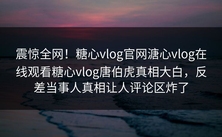 震惊全网！糖心vlog官网溏心vlog在线观看糖心vlog唐伯虎真相大白，反差当事人真相让人评论区炸了