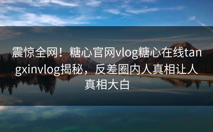 震惊全网！糖心官网vlog糖心在线tangxinvlog揭秘，反差圈内人真相让人真相大白