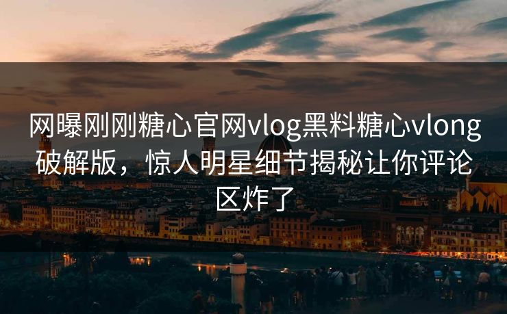 网曝刚刚糖心官网vlog黑料糖心vlong破解版，惊人明星细节揭秘让你评论区炸了