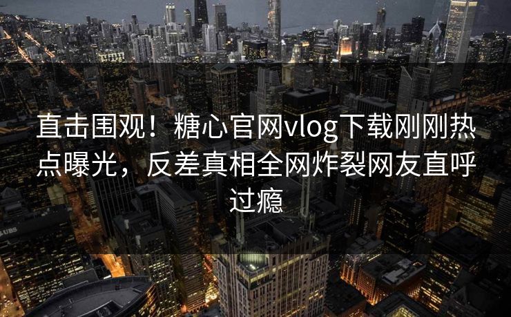 直击围观！糖心官网vlog下载刚刚热点曝光，反差真相全网炸裂网友直呼过瘾