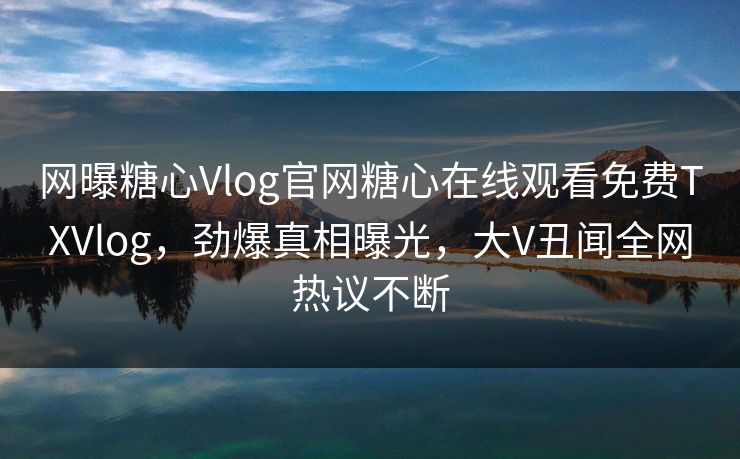 网曝糖心Vlog官网糖心在线观看免费TXVlog，劲爆真相曝光，大V丑闻全网热议不断
