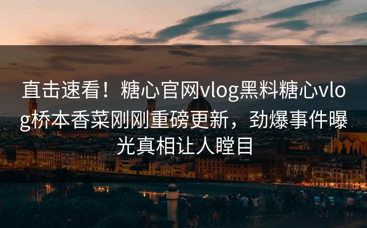 直击速看！糖心官网vlog黑料糖心vlog桥本香菜刚刚重磅更新，劲爆事件曝光真相让人瞠目