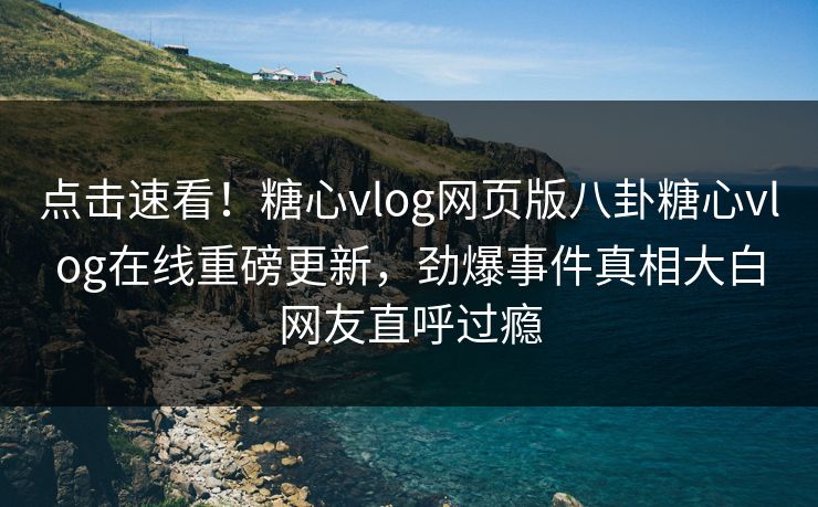 点击速看！糖心vlog网页版八卦糖心vlog在线重磅更新，劲爆事件真相大白网友直呼过瘾