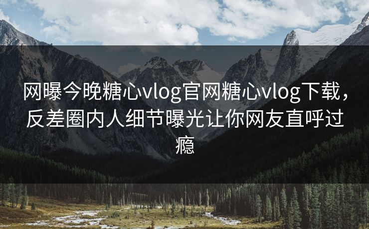 网曝今晚糖心vlog官网糖心vlog下载，反差圈内人细节曝光让你网友直呼过瘾