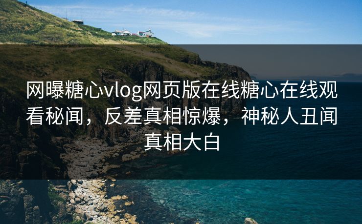 网曝糖心vlog网页版在线糖心在线观看秘闻，反差真相惊爆，神秘人丑闻真相大白