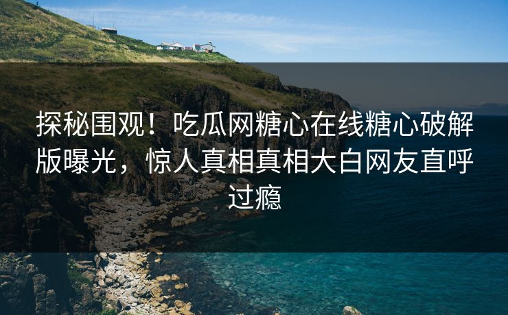 探秘围观！吃瓜网糖心在线糖心破解版曝光，惊人真相真相大白网友直呼过瘾